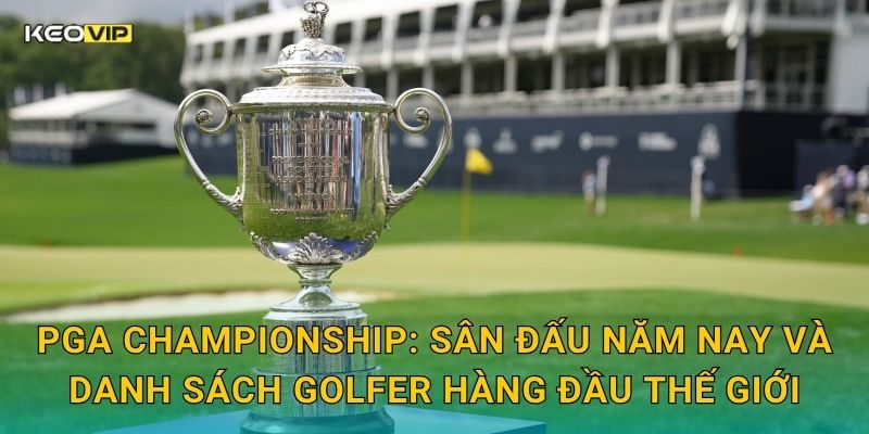 PGA Championship: Sân đấu năm nay và danh sách golfer hàng đầu thế giới