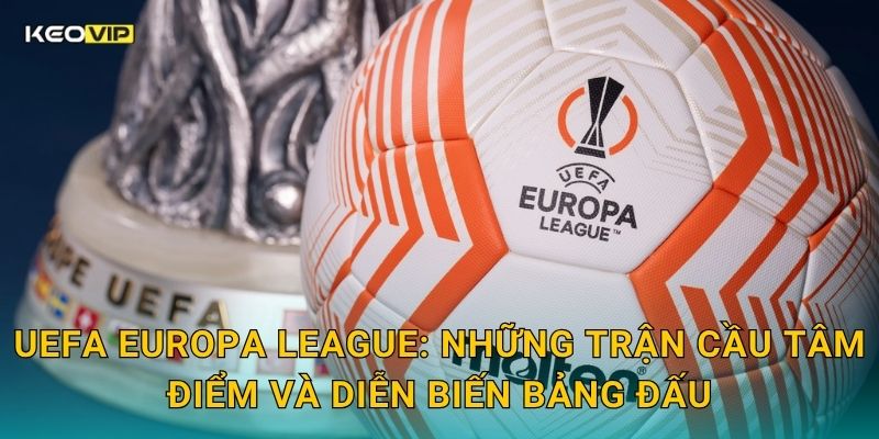 UEFA Europa League: Những trận cầu tâm điểm và diễn biến bảng đấu