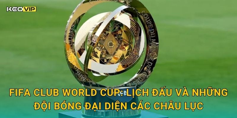 FIFA Club World Cup: Lịch đấu và những đội bóng đại diện các châu lục