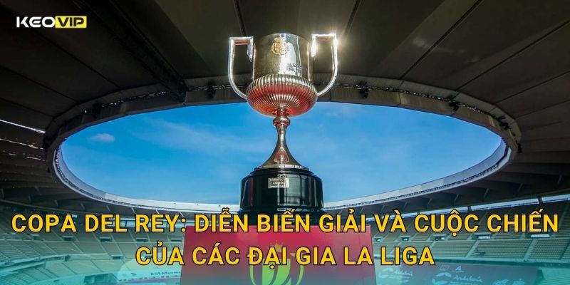 Copa del Rey: Diễn biến giải và cuộc chiến của các đại gia La Liga